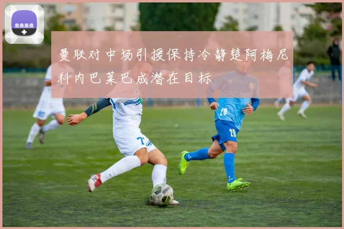 曼联对中场引援保持冷静楚阿梅尼科内巴莱巴成潜在目标