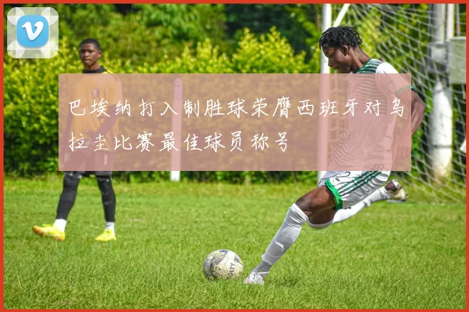 巴埃纳打入制胜球荣膺西班牙对乌拉圭比赛最佳球员称号