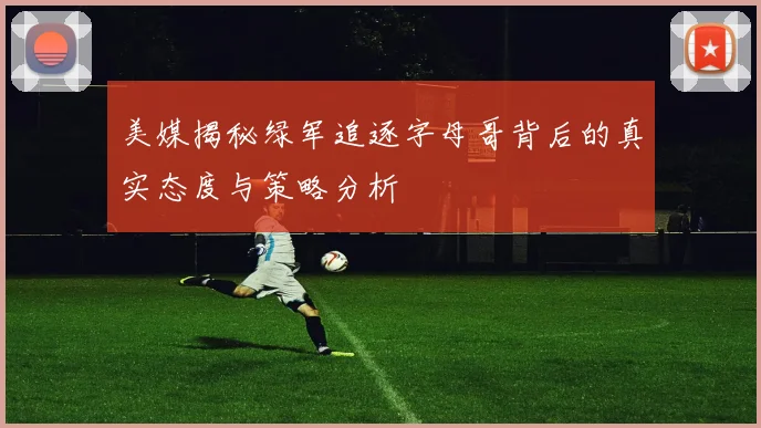 美媒揭秘绿军追逐字母哥背后的真实态度与策略分析