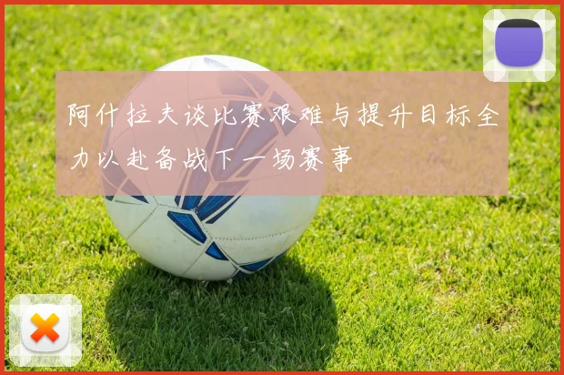 阿什拉夫谈比赛艰难与提升目标全力以赴备战下一场赛事