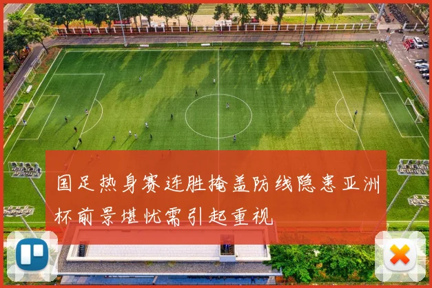 国足热身赛连胜掩盖防线隐患亚洲杯前景堪忧需引起重视