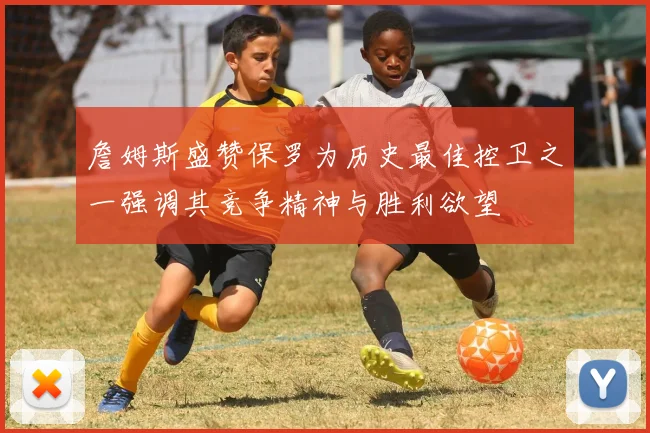 詹姆斯盛赞保罗为历史最佳控卫之一强调其竞争精神与胜利欲望