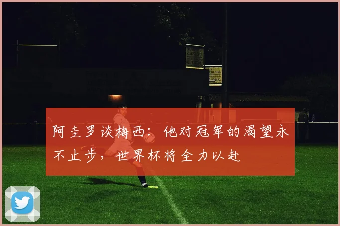 阿圭罗谈梅西：他对冠军的渴望永不止步，世界杯将全力以赴