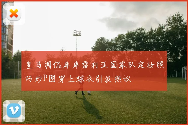 皇马调侃库库雷利亚国家队定妆照巧妙P图穿上球衣引发热议