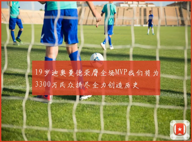 19岁迪奥曼德荣膺全场MVP我们将为3300万民众拼尽全力创造历史