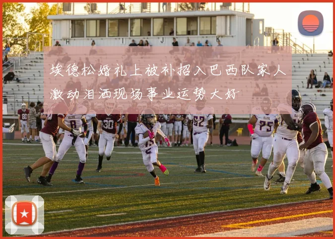 埃德松婚礼上被补招入巴西队家人激动泪洒现场事业运势大好