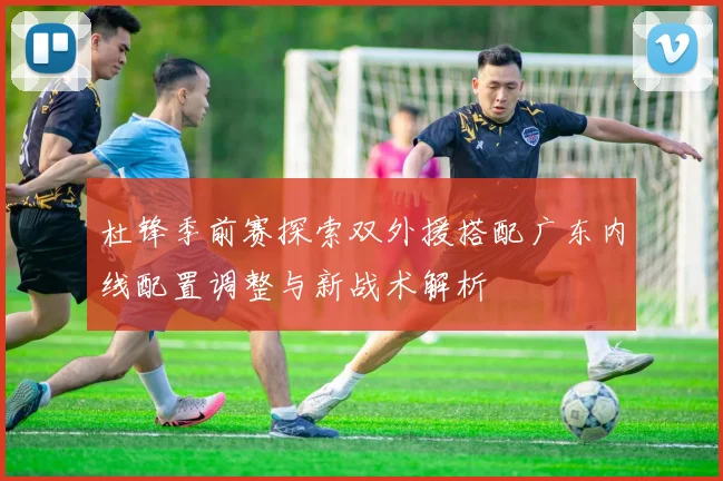 杜锋季前赛探索双外援搭配广东内线配置调整与新战术解析