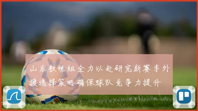 山东教练组全力以赴研究新赛季外援选择策略确保球队竞争力提升