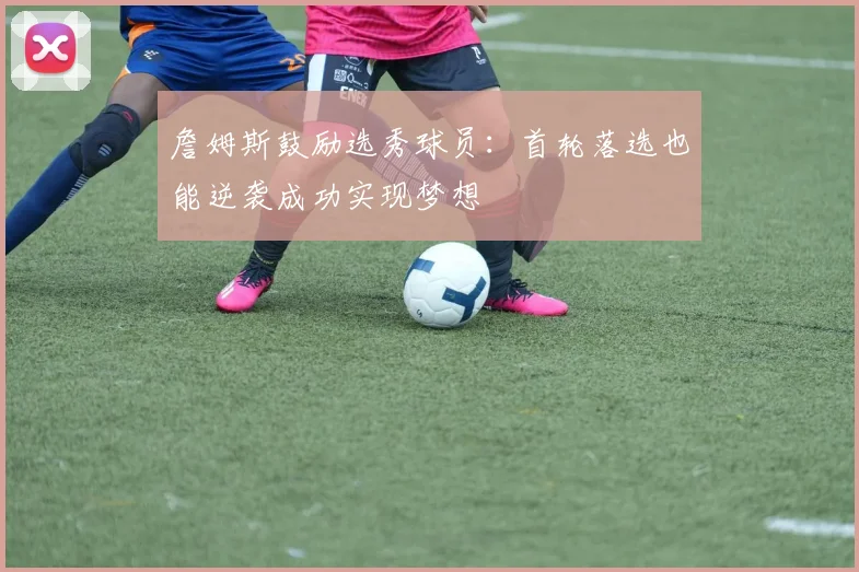 詹姆斯鼓励选秀球员：首轮落选也能逆袭成功实现梦想
