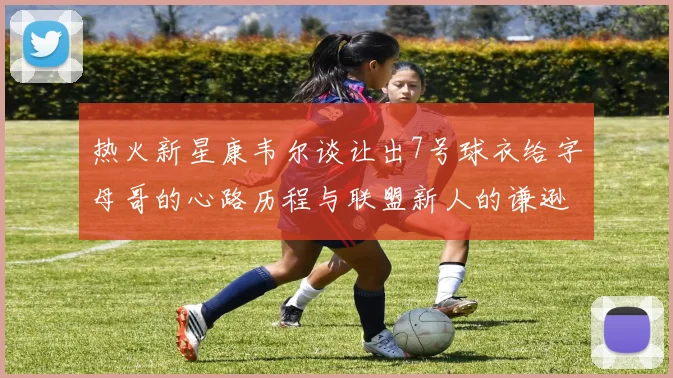 热火新星康韦尔谈让出7号球衣给字母哥的心路历程与联盟新人的谦逊态度