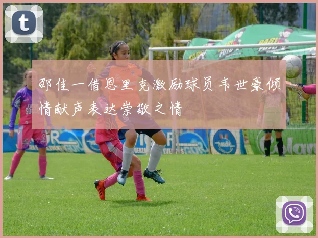 邵佳一借恩里克激励球员韦世豪倾情献声表达崇敬之情