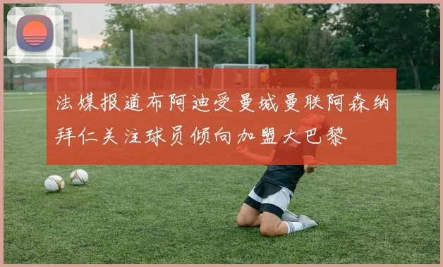 法媒报道布阿迪受曼城曼联阿森纳拜仁关注球员倾向加盟大巴黎