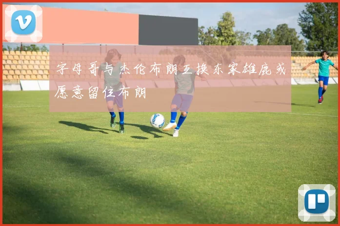 字母哥与杰伦布朗互换东家雄鹿或愿意留住布朗